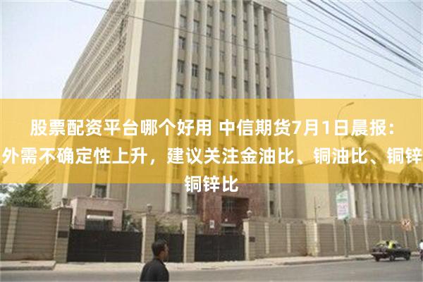 股票配资平台哪个好用 中信期货7月1日晨报：内外需不确定性上升，建议关注金油比、铜油比、铜锌比