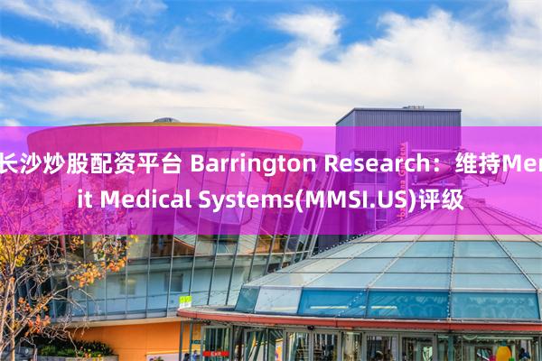 长沙炒股配资平台 Barrington Research：维持Merit Medical Systems(MMSI.US)评级