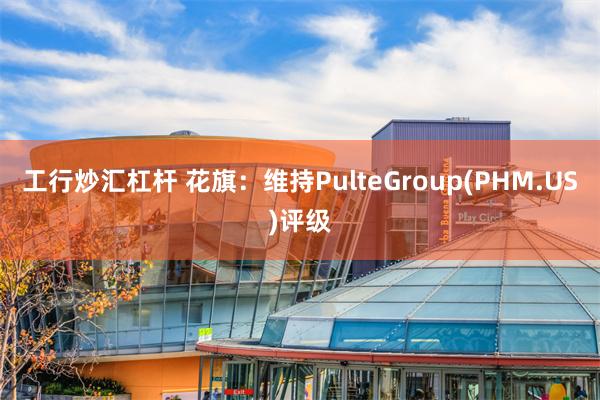 工行炒汇杠杆 花旗：维持PulteGroup(PHM.US)评级