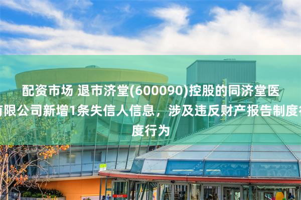 配资市场 退市济堂(600090)控股的同济堂医药有限公司新增1条失信人信息，涉及违反财产报告制度行为