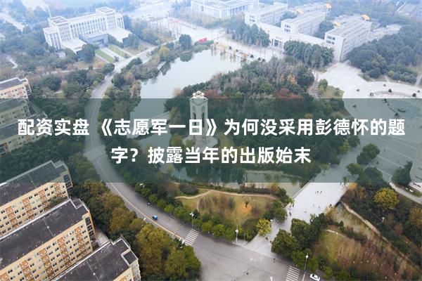 配资实盘 《志愿军一日》为何没采用彭德怀的题字？披露当年的出版始末