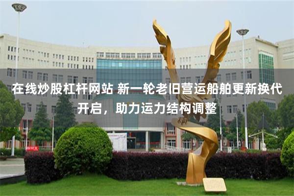 在线炒股杠杆网站 新一轮老旧营运船舶更新换代开启，助力运力结构调整