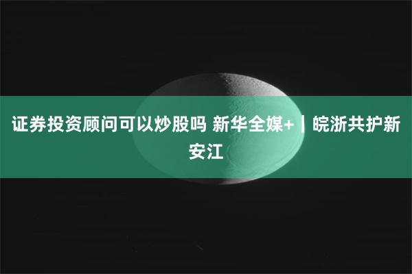 证券投资顾问可以炒股吗 新华全媒+｜皖浙共护新安江