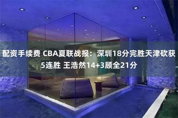 配资手续费 CBA夏联战报：深圳18分完胜天津砍获5连胜 王浩然14+3顾全21分