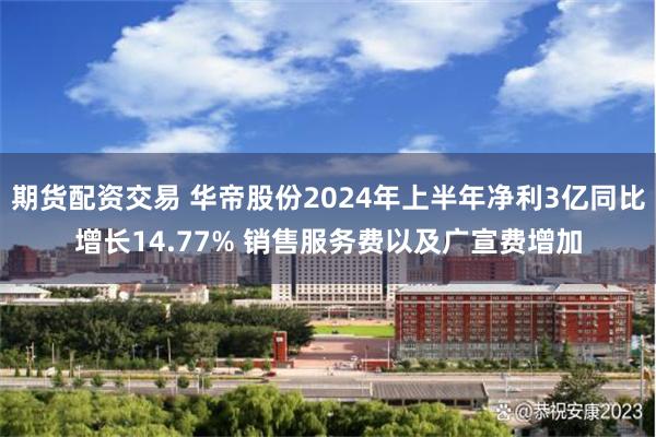 期货配资交易 华帝股份2024年上半年净利3亿同比增长14.77% 销售服务费以及广宣费增加