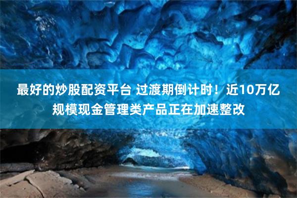 最好的炒股配资平台 过渡期倒计时！近10万亿规模现金管理类产品正在加速整改