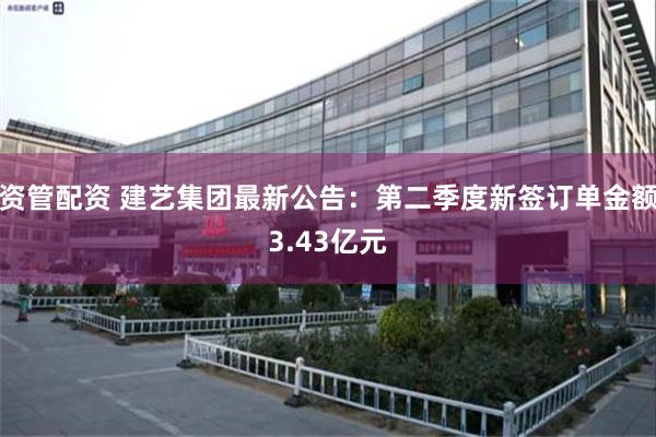 资管配资 建艺集团最新公告：第二季度新签订单金额3.43亿元