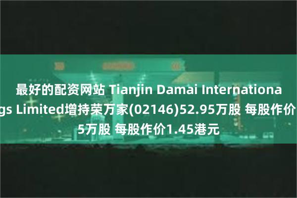 最好的配资网站 Tianjin Damai International Holdings Limited增持荣万家(02146)52.95万股 每股作价1.45港元