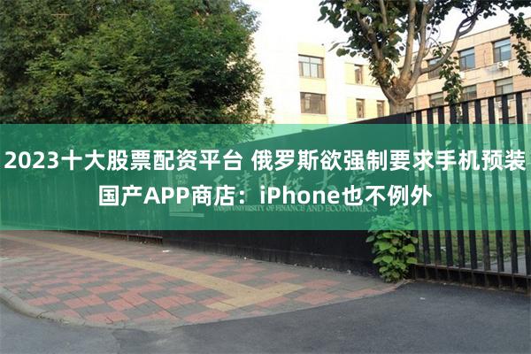 2023十大股票配资平台 俄罗斯欲强制要求手机预装国产APP商店：iPhone也不例外