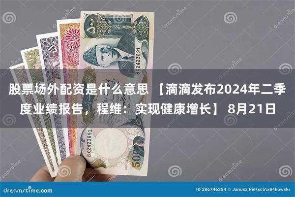 股票场外配资是什么意思 【滴滴发布2024年二季度业绩报告，程维：实现健康增长】 8月21日