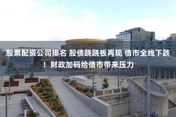 股票配资公司排名 股债跷跷板再现 债市全线下跌！财政加码给债市带来压力