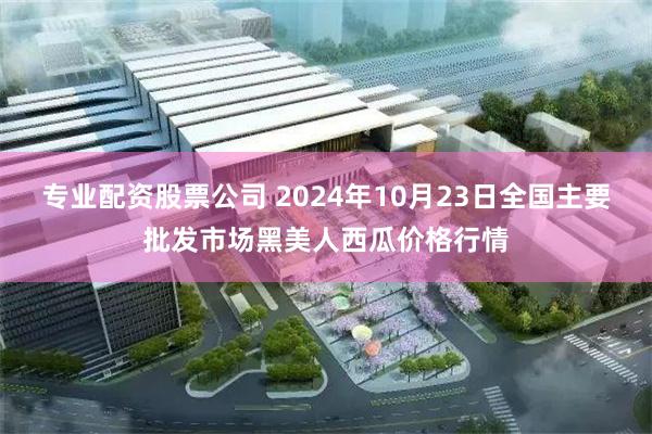 专业配资股票公司 2024年10月23日全国主要批发市场黑美人西瓜价格行情