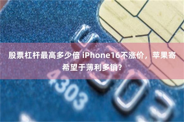 股票杠杆最高多少倍 iPhone16不涨价，苹果寄希望于薄利多销？