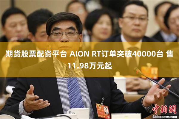 期货股票配资平台 AION RT订单突破40000台 售11.98万元起