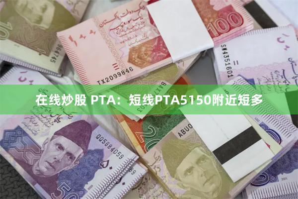 在线炒股 PTA：短线PTA5150附近短多