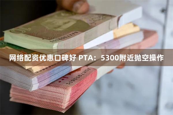 网络配资优惠口碑好 PTA：5300附近抛空操作