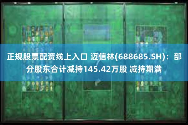 正规股票配资线上入口 迈信林(688685.SH)：部分股东合计减持145.42万股 减持期满