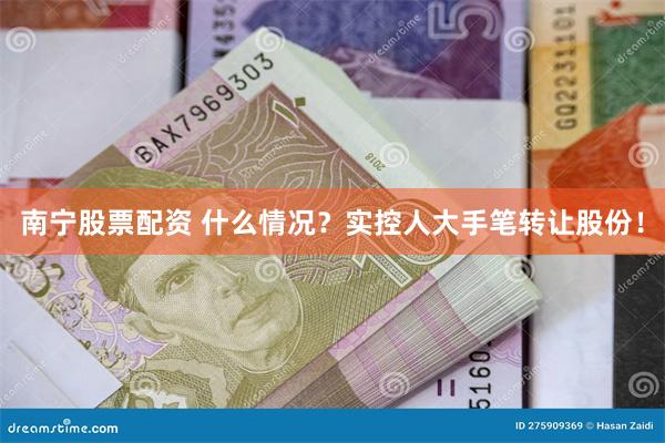 南宁股票配资 什么情况？实控人大手笔转让股份！