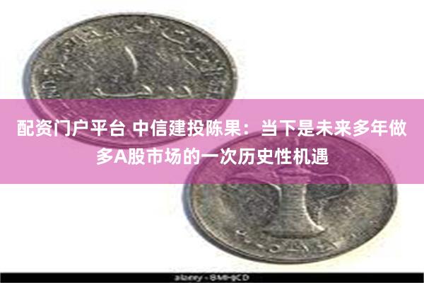 配资门户平台 中信建投陈果：当下是未来多年做多A股市场的一次历史性机遇