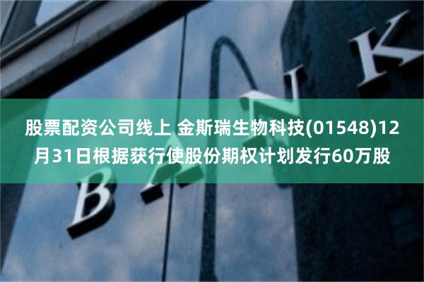 股票配资公司线上 金斯瑞生物科技(01548)12月31日根据获行使股份期权计划发行60万股