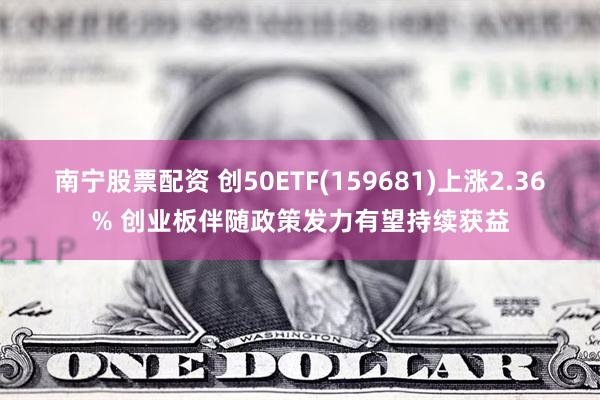 南宁股票配资 创50ETF(159681)上涨2.36% 创业板伴随政策发力有望持续获益