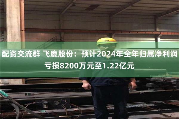 配资交流群 飞鹿股份：预计2024年全年归属净利润亏损8200万元至1.22亿元