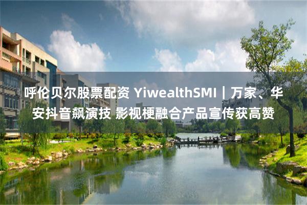 呼伦贝尔股票配资 YiwealthSMI｜万家、华安抖音飙演技 影视梗融合产品宣传获高赞