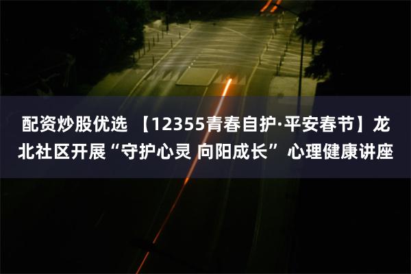 配资炒股优选 【12355青春自护·平安春节】龙北社区开展“守护心灵 向阳成长” 心理健康讲座