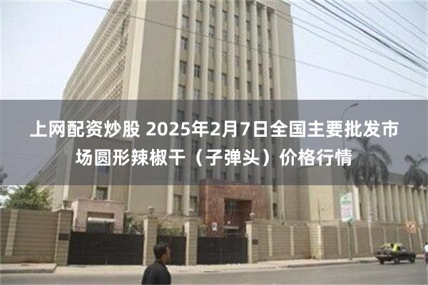 上网配资炒股 2025年2月7日全国主要批发市场圆形辣椒干（子弹头）价格行情