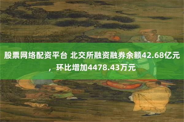 股票网络配资平台 北交所融资融券余额42.68亿元，环比增加4478.43万元